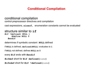 Conditional Compilation
conditional compilation
control preprocessor directives and compilation
cast expressions, sizeof, enumeration constants cannot be evaluated
structure similar to if
#if !defined( NULL )
#define NULL 0
#endif
determines if symbolic constant NULL defined
if NULL is defined, defined(NULL) evaluates to 1
if NULL not defined, defines NULL as 0
every #if ends with #endif
#ifdef short for #if defined(name)
#ifndef short for #if !defined(name)
 