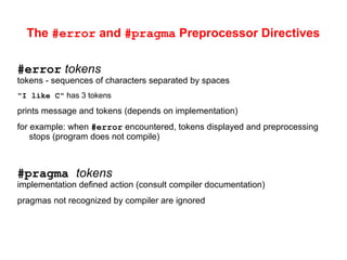 The #error and #pragma Preprocessor Directives
#error tokens
tokens - sequences of characters separated by spaces
"I like C" has 3 tokens
prints message and tokens (depends on implementation)
for example: when #error encountered, tokens displayed and preprocessing
stops (program does not compile)
#pragma tokens
implementation defined action (consult compiler documentation)
pragmas not recognized by compiler are ignored
 