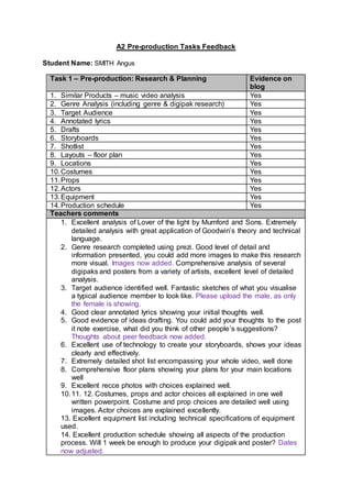 A2 Pre-production Tasks Feedback
Student Name: SMITH Angus
Task 1 – Pre-production: Research & Planning Evidence on
blog
1. Similar Products – music video analysis Yes
2. Genre Analysis (including genre & digipak research) Yes
3. Target Audience Yes
4. Annotated lyrics Yes
5. Drafts Yes
6. Storyboards Yes
7. Shotlist Yes
8. Layouts – floor plan Yes
9. Locations Yes
10.Costumes Yes
11.Props Yes
12.Actors Yes
13.Equipment Yes
14.Production schedule Yes
Teachers comments
1. Excellent analysis of Lover of the light by Mumford and Sons. Extremely
detailed analysis with great application of Goodwin’s theory and technical
language.
2. Genre research completed using prezi. Good level of detail and
information presented, you could add more images to make this research
more visual. Images now added. Comprehensive analysis of several
digipaks and posters from a variety of artists, excellent level of detailed
analysis.
3. Target audience identified well. Fantastic sketches of what you visualise
a typical audience member to look like. Please upload the male, as only
the female is showing.
4. Good clear annotated lyrics showing your initial thoughts well.
5. Good evidence of ideas drafting. You could add your thoughts to the post
it note exercise, what did you think of other people’s suggestions?
Thoughts about peer feedback now added.
6. Excellent use of technology to create your storyboards, shows your ideas
clearly and effectively.
7. Extremely detailed shot list encompassing your whole video, well done
8. Comprehensive floor plans showing your plans for your main locations
well
9. Excellent recce photos with choices explained well.
10.11. 12. Costumes, props and actor choices all explained in one well
written powerpoint. Costume and prop choices are detailed well using
images. Actor choices are explained excellently.
13. Excellent equipment list including technical specifications of equipment
used.
14. Excellent production schedule showing all aspects of the production
process. Will 1 week be enough to produce your digipak and poster? Dates
now adjusted.
 
