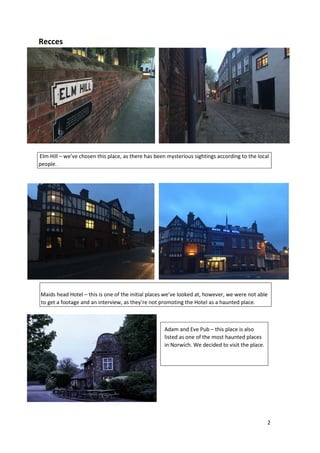 2
Recces
Elm Hill – we’ve chosen this place, as there has been mysterious sightings according to the local
people.
Maids h...