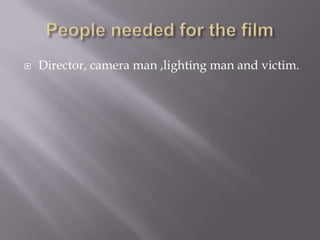 People needed for the film Director, camera man ,lighting man and victim. 