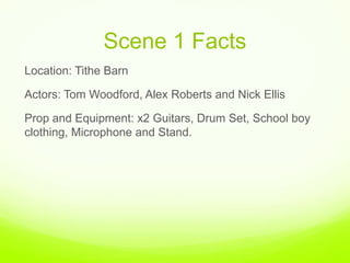 Scene 1 Facts ,[object Object],Location: Tithe Barn ,[object Object],Actors: Tom Woodford, Alex Roberts and Nick Ellis ,[object Object],Prop and Equipment: x2 Guitars, Drum Set, School boy clothing, Microphone and Stand. ,[object Object]