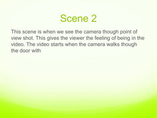 Scene 2,[object Object],This scene is when we see the camera though point of view shot. This gives the viewer the feeling of being in the video. The video starts when the camera walks though the door with,[object Object]