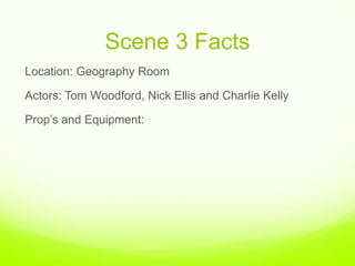 Scene 3 Facts,[object Object],Location: Geography Room ,[object Object],Actors: Tom Woodford, Nick Ellis and Charlie Kelly,[object Object],Prop’s and Equipment: ,[object Object]