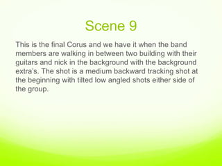 Scene 9,[object Object],This is the final Corus and we have it when the band members are walking in between two building with their guitars and nick in the background with the background extra’s. The shot is a medium backward tracking shot at  the beginning with tilted low angled shots either side of the group. ,[object Object]