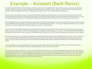 Example – Kickstart (Bar9 Remix) ,[object Object],The Scene Starts off with a televised bard and long clips due to the speed of the music with a close up a young adult looking from the eastern European origins. Walking towards what seems to be his house. When he opens the door we find a young woman, maybe his girlfriend or sister. Looking at each other in awe. This could represent young love. ,[object Object],We then see a short clip of a group of young white males all looking at their phones as a picture of the young man who was struck earlier with all the men having the same tattoo on there body which shows that they are all part of the same group. They are also all wearing some form of clothing that hides their identity meaning that they don’t want their faces to be shown. ,[object Object],With the speed of music suddenly quickening up with much shorter clips when two men ran into the house and stuck the young man with Michael Shores theory coming into play when he talked about violence.  The typical “damsel in distress” scene comes in when the woman is attacked and the young man having to “save the day”. ,[object Object],This also fits in with Michael Shoes theory of Classic Story telling. During this the speed of the short movies quickest up again when the young man find out that he is being chased by a gang and then having to run away. The video also fits in with Andrew Goodwin’s theory that the video is used for advertising when we see a clip of the women putting a pair of classic rebook shoes.,[object Object],We then see a short clip of a group of young white males all looking at their phones at night time as a picture of the young man who was struck earlier with all the men having the same tattoo on there body which shows that they are all part of the same group. They are also all wearing some form of clothing that hides their identity meaning that they don’t want their faces to be shown. ,[object Object], The next scene is in the morning when the music is much mellow with the couple sleeping with the man giving the women some food which he had stolen fitting the stereotypical that every young person steals. ,[object Object],The music once again quickens up when more of the gang members turn up and a chase happening with shorter clips with the camera following the man’s feel showing the viewers that he is running with a sense of urgency. We then go into a scene when the man and women are in a open abandoned warehouse and the gang is surrounding them we then have a close up of the man face with the music suddenly dropping with everyone trying to beat up the man with his eventfully winning with a long hug showing the passion they have for each other to end the video off.   ,[object Object], ,[object Object]