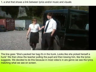 1. a shot that shows a link between lyrics and/or music and visuals,[object Object],The line goes “She's packed her bag it's in the trunk, Looks like she picked herself a hunk” We then show the teacher pulling the pupil and then kissing him, like the lyrics suggests. We decided to do this because in most video’s in are genre we see the lyrics matching what we see on screen. ,[object Object]