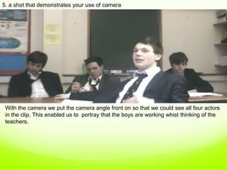 5. a shot that demonstrates your use of camera,[object Object],With the camera we put the camera angle front on so that we could see all four actors in the clip. This enabled us to  portray that the boys are working whist thinking of the teachers. ,[object Object]