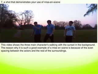 7. a shot that demonstrates your use of mise-en-scene,[object Object],This video shows the three main character's walking with the sunset in the background. The reason why it is such a good example of a mise en scene is because of the even spacing between the actors and the rest of the surroundings.   ,[object Object]