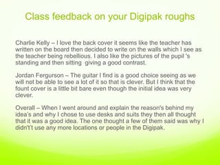 Class feedback on your Digipak roughs,[object Object],Charlie Kelly – I love the back cover it seems like the teacher has written on the board then decided to write on the walls which I see as the teacher being rebellious. I also like the pictures of the pupil 's standing and then sittinggiving a good contrast. ,[object Object],Jordan Fergurson – The guitar I find is a good choice seeing as we will not be able to see a lot of it so that is clever. But I think that the fount cover is a little bit bare even though the initial idea was very clever. ,[object Object],Overall – When I went around and explain the reason's behind my idea’s and why I chose to use desks and suits they then all thought that it was a good idea. The one thought a few of them said was why I didn't’t use any more locations or people in the Digipak. ,[object Object]