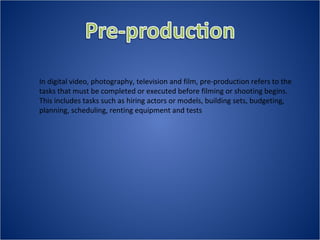 In digital video, photography, television and film, pre-production refers to the
tasks that must be completed or executed before filming or shooting begins.
This includes tasks such as hiring actors or models, building sets, budgeting,
planning, scheduling, renting equipment and tests
 
