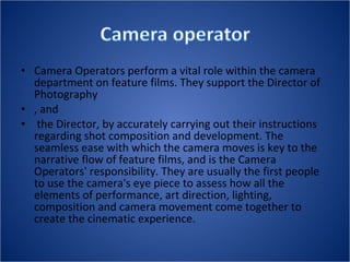 • Camera Operators perform a vital role within the camera
department on feature films. They support the Director of
Photography
• , and
• the Director, by accurately carrying out their instructions
regarding shot composition and development. The
seamless ease with which the camera moves is key to the
narrative flow of feature films, and is the Camera
Operators' responsibility. They are usually the first people
to use the camera's eye piece to assess how all the
elements of performance, art direction, lighting,
composition and camera movement come together to
create the cinematic experience.
 