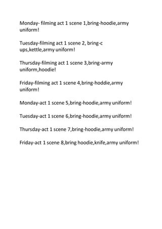 Monday- filming act 1 scene 1,bring-hoodie,army 
uniform! 
Tuesday-filming act 1 scene 2, bring-c 
ups,kettle,army uniform! 
Thursday-filming act 1 scene 3,bring-army 
uniform,hoodie! 
Friday-filming act 1 scene 4,bring-hoddie,army 
uniform! 
Monday-act 1 scene 5,bring-hoodie,army uniform! 
Tuesday-act 1 scene 6,bring-hoodie,army uniform! 
Thursday-act 1 scene 7,bring-hoodie,army uniform! 
Friday-act 1 scene 8,bring hoodie,knife,army uniform! 

