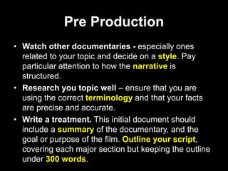 Pre Production
• Watch other documentaries - especially ones
related to your topic and decide on a style. Pay
particular attention to how the narrative is
structured.
• Research you topic well – ensure that you are
using the correct terminology and that your facts
are precise and accurate.
• Write a treatment. This initial document should
include a summary of the documentary, and the
goal or purpose of the film. Outline your script,
covering each major section but keeping the outline
under 300 words.
 