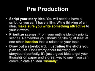 Pre Production
• Script your story idea. You will need to have a
script, or you can't have a film. While thinking of an
idea, make sure you write something attractive to
your viewers.
• Prioritize scenes. From your outline identify priority
scenes. Remember you should be filming at least at
one other location that is related to your topic.
• Draw out a storyboard, illustrating the shots you
plan to use. Don't worry about following the
storyboard perfectly. It's just a good idea to get your
thoughts on paper and a great way to see if you can
communicate an idea "visually”.
 