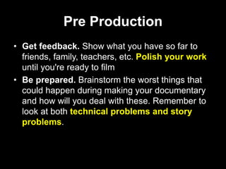 Pre Production
• Get feedback. Show what you have so far to
friends, family, teachers, etc. Polish your work
until you're ready to film
• Be prepared. Brainstorm the worst things that
could happen during making your documentary
and how will you deal with these. Remember to
look at both technical problems and story
problems.
 