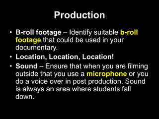 Production
• B-roll footage – Identify suitable b-roll
footage that could be used in your
documentary.
• Location, Location, Location!
• Sound – Ensure that when you are filming
outside that you use a microphone or you
do a voice over in post production. Sound
is always an area where students fall
down.
 