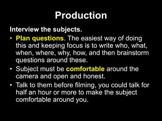 Production
Interview the subjects.
• Plan questions. The easiest way of doing
this and keeping focus is to write who, what,
when, where, why, how, and then brainstorm
questions around these.
• Subject must be comfortable around the
camera and open and honest.
• Talk to them before filming, you could talk for
half an hour or more to make the subject
comfortable around you.
 
