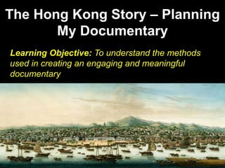 The Hong Kong Story – Planning
My Documentary
Learning Objective: To understand the methods
used in creating an engaging and meaningful
documentary
 