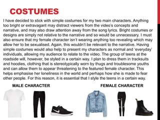COSTUMES
MALE CHARACTER FEMALE CHARACTER
I have decided to stick with simple costumes for my two main characters. Anything
too bright or extravagant may distract viewers from the video’s concepts and
narrative, and may also draw attention away from the song lyrics. Bright costumes or
designs are simply not relative to the narrative and so would be unnecessary. I must
also ensure that my female character isn’t wearing anything too revealing which may
allow her to be sexualised. Again, this wouldn’t be relevant to the narrative. Having
simple costumes would also help to present my characters as normal and ‘everyday’
individuals, allowing my audience to relate to the video. The group of teens at the
roadside will, however, be styled in a certain way. I plan to dress them in tracksuits
and hoodies, clothing that is stereotypically worn by thugs and troublesome youths
and can allow them to appear threatening to the featured female character. This
helps emphasise her loneliness in the world and perhaps how she is made to fear
other people. For this reason, it is essential that I style the teens in a certain way.
 