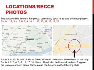 LOCATIONS/RECCE
PHOTOS
The below will be filmed in Ringwood, particularly down its streets and underpasses.
Shots: 1, 2, 3, 4, 5, 6, 8, 9, 10, 11, 12, 15, 17, 18, 19, 20
Shots 8, 9, 10, 11 and 12 will be filmed within an underpass, shown here on the map.
Shots 1, 2, 3, 4, 5, 6, 15, 17, 18, 19 and 20 will also be filmed close by in Ringwood
but in more exposed areas. These areas can be seen on the following slide.
 