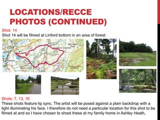 LOCATIONS/RECCE
PHOTOS (CONTINUED)
Shot: 14
Shot 14 will be filmed at Linford bottom in an area of forest.
Shots: 7, 13, 16
These shots feature lip sync. The artist will be posed against a plain backdrop with a
light illuminating his face. I therefore do not need a particular location for this shot to be
filmed at and so I have chosen to shoot these at my family home in Ashley Heath,
 