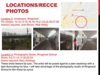Location 2: Underpass, Ringwood
For shot(s): 10,12,13,15,16,18,19,21,23,24,26,27,28
Actor(s) required: Josh Brown, Matt Holley
LOCATIONS/RECCE
PHOTOS
Location 3: Photography Studio, Ringwood School
Shots: 5,8,11,14,17,20,22,25
Actors required: Rory Giddings
These shots feature lip sync. The artist will be posed against a plain backdrop with a
light illuminating his face. I will take advantage of the photography studio at Ringwood
School to film these lip syncs.
 