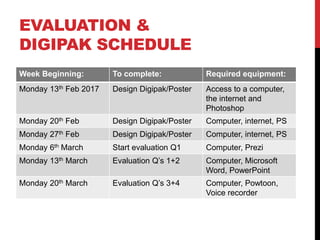 EVALUATION &
DIGIPAK SCHEDULE
Week Beginning: To complete: Required equipment:
Monday 13th Feb 2017 Design Digipak/Poster Access to a computer,
the internet and
Photoshop
Monday 20th Feb Design Digipak/Poster Computer, internet, PS
Monday 27th Feb Design Digipak/Poster Computer, internet, PS
Monday 6th March Start evaluation Q1 Computer, Prezi
Monday 13th March Evaluation Q’s 1+2 Computer, Microsoft
Word, PowerPoint
Monday 20th March Evaluation Q’s 3+4 Computer, Powtoon,
Voice recorder
 