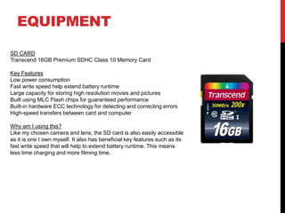 EQUIPMENT
SD CARD
Transcend 16GB Premium SDHC Class 10 Memory Card
Key Features
Low power consumption
Fast write speed help extend battery runtime
Large capacity for storing high resolution movies and pictures
Built using MLC Flash chips for guaranteed performance
Built-in hardware ECC technology for detecting and correcting errors
High-speed transfers between card and computer
Why am I using this?
Like my chosen camera and lens, the SD card is also easily accessible
as it is one I own myself. It also has beneficial key features such as its
fast write speed that will help to extend battery runtime. This means
less time charging and more filming time.
 