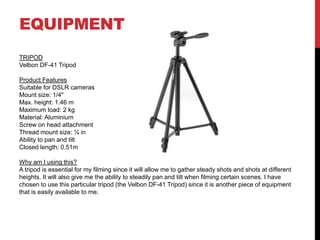 EQUIPMENT
TRIPOD
Velbon DF-41 Tripod
Product Features
Suitable for DSLR cameras
Mount size: 1/4"
Max. height: 1.46 m
Maximum load: 2 kg
Material: Aluminium
Screw on head attachment
Thread mount size: ¼ in
Ability to pan and tilt
Closed length: 0.51m
Why am I using this?
A tripod is essential for my filming since it will allow me to gather steady shots and shots at different
heights. It will also give me the ability to steadily pan and tilt when filming certain scenes. I have
chosen to use this particular tripod (the Velbon DF-41 Tripod) since it is another piece of equipment
that is easily available to me.
 