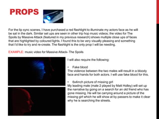 PROPS
For the lip sync scenes, I have purchased a red flashlight to illuminate my actors face as he will
be sat in the dark. Similar set ups are seen in other trip hop music videos; the video for The
Spoils by Massive Attack (featured in my previous research) shows multiple close ups of faces
that are highlighted by coloured lights. I found this to be very visually pleasing and something
that I’d like to try and re-create. The flashlight is the only prop I will be needing.
EXAMPLE: music video for Massive Attack- The Spoils
I will also require the following:
• Fake blood
The violence between the two males will result in a bloody
face and hands for both actors. I will use fake blood for this.
• 6x4inch picture of missing girl
My leading male (male 2 played by Matt Holley) will set up
the narrative by going on a search for an old friend who has
gone missing. He will be carrying around a picture of the
missing girl which he will show at by passers to make it clear
why he is searching the streets.
 