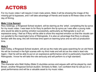 ACTORS
For my music video I will require 3 main male actors. Male 2 will be showing the image of the
missing girl to bypasses, and I will take advantage of friends and locals to fill these roles on the
day of filming.
Male 1 (Lip Syncer)
Rory Giddings, a Ringwood School student, will be starring as the ‘artist’, completing the lip syncs
for my music video. I was keen to for Rory to perform the lip syncs as I was after a young male
who would be able to portray emotion successfully, particularly as Retrograde is such an
expressive song. I feel as if Rory will be able to show this required emotion so that the visuals can
run parallel to the meaningful lyrics of Retrograde. It is also an advantage that Rory is already
familiar with the song; this will minimise time spent on learning lyrics and so will cut production
time.
Male 2
Matt Holley, a Ringwood School student, will act as the male who goes searching for an old friend.
He will be involved in the fight scenes with my third male and will act as the video’s lead role.
Again, I feel he will be able to put on an expressive performance which is particularly important for
Retrograde. I know he will take the role seriously and will perform to a high standard.
Male 3
The character who Matt Holley (Male 2) stumbles across and argues with will be played by Josh
Brown, another Ringwood School student. Similarly to Matt, I am confident that he will put on a
great performance and will be a valuable asset to my music video.
 