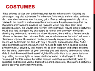 COSTUMES
I have decided to stick with simple costumes for my 3 male actors. Anything too
extravagant may distract viewers from the video’s concepts and narrative, and may
also draw attention away from the song lyrics. Fancy clothing would simply not be
relative to the narrative and so would be unnecessary. I must also ensure that my
characters aren’t wearing anything too revealing which may allow them to be
sexualised. Again, this wouldn’t be relevant to the narrative. Having simple costumes
would also help to present my characters as normal and ‘everyday’ individuals,
allowing my audience to relate to the video. However, there will be a few noticeable
differences between the costumes. Male one, who features as the ‘artist’, will wear a
plain tee and jeans. His costume can be particularly simple since his lip syncing
scenes will be filmed in the dark with only a flashlight illuminating his face. As his
facial expressions are the focus, there is no need to place him in specific clothing.
Similarly male 2, played by Matt Holley, will be seen in a plain and simple costume
with the aim to present him as your ‘everyday guy’ and allowing audiences to relate.
Male 3 (Josh Brown) will be dressed slightly differently. He is to be presented as a
thug, willing to cause fights as demonstrated when he mocks the photo of the
missing girl. For this reason, he will be dressed in clothes stereotypically warn by
gangsters and troubled youths: tracksuit top and bottoms etc. The planned costumes
can be observed on the following slide.
 