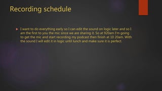 Recording schedule
 I want to do everything early so I can edit the sound on logic later and so I
am the first to you the mic since we are sharing it. So at 920am I'm going
to get the mic and start recording my podcast then finish at 10 20am. With
the sound I will edit it in logic until lunch and make sure it is perfect.
 