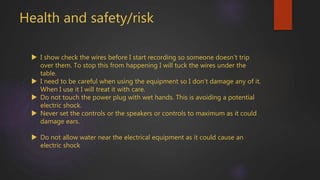 Health and safety/risk
 I show check the wires before I start recording so someone doesn’t trip
over them. To stop this from happening I will tuck the wires under the
table.
 I need to be careful when using the equipment so I don’t damage any of it.
When I use it I will treat it with care.
 Do not touch the power plug with wet hands. This is avoiding a potential
electric shock.
 Never set the controls or the speakers or controls to maximum as it could
damage ears.
 Do not allow water near the electrical equipment as it could cause an
electric shock
 