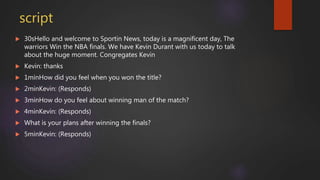 script
 30sHello and welcome to Sportin News, today is a magnificent day, The
warriors Win the NBA finals. We have Kevin Durant with us today to talk
about the huge moment. Congregates Kevin
 Kevin: thanks
 1minHow did you feel when you won the title?
 2minKevin: (Responds)
 3minHow do you feel about winning man of the match?
 4minKevin: (Responds)
 What is your plans after winning the finals?
 5minKevin: (Responds)
 