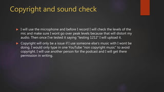 Copyright and sound check
 I will use the microphone and before I record I will check the levels of the
mic and make sure I wont go over peak levels because that will distort my
audio. Then once I've tested it saying “testing 1212” I will upload it.
 Copyright will only be a issue if I use someone else's music with I wont be
doing. I would only type in one YouTube “non copyright music” to avoid
copyright. I will use another person for the podcast and I will get there
permission in writing.
 