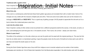 Inspiration. Initial Notes
Traditional with a modern twist.
How it inspired Chris cooks work putting a modern twist (adding apaches and jets into he work) and building upon Bouts’ pictures.
Use an old style camera filter mixed with new effects (masking, glitch effects etc.)
What Chris did.
Chris cook is a contemporary artist that took these Dutch golden age pieces and recreated them with a modern twist. Some of his
changes are very visible with the inclusion of fighter jets and UAVs. There are some more subtle ones such as the inclusion of a
birdcage in NEED INFO and NEED INFO. This is a great way of getting younger (16-25) people to appreciate the old work as it is a
look at where this modernised piece came from.
Look into the artists mind.
How it inspired a variety of other artists to look at portraits from a different perspective (behind the scenes, in the studio, at work). at
work, acknowledging the work that goes into it. Art students at work. Their rooms, the corridor - steady cam down there.
Where it came from?
The slither of his workshop in on the side, where you can see his paints and his easel with the original painting on. This was the first
look into an artists studio in a mainstream painting. It gave the people a look into the work of himself as he drew saint Luke with his
own face and based the studio space on his own.
Why?
During the Dutch Golden Age there was a focus shift from religious icons to secular subjects such as artists in their studios,
landscapes and narrative art. A lot of these took inspiration form the Bouts piece especially in the artist studios work with the gallery
 