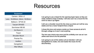 Resources
Equipment
Camera - 600d x 2
Lens - 18-200mm, 24mm, 18-55mm
Battery’s - EP-E8 x6
Tascam DR-60D
Sennheiser ME-66
DJI Ronin S
Tripod
Shoulder Mount
Premier Pro
Audition
Garageband
After Effects
I am going to use a tripod for the opening hyper lapse as they are
really needed to keep it steady. I will also use it as a mount for the
ronin to raise it up higher.
I will use a shoulder mount for the close up shots as it will be very
stable and has a lower footprint than a tripod
I chose this lens and camera combo as I have access to all of it
through college so it won’t cost anything
The lens was choice was more just the avilibilty over use as I can
utilise each lens to its full potential
I am going to use all the adobe suit as intended. I will use
GarageBand to create, mix and master the music for the
documentary
 
