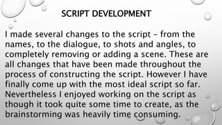 SCRIPT DEVELOPMENT
I made several changes to the script – from the
names, to the dialogue, to shots and angles, to
completely removing or adding a scene. These are
all changes that have been made throughout the
process of constructing the script. However I have
finally come up with the most ideal script so far.
Nevertheless I enjoyed working on the script as
though it took quite some time to create, as the
brainstorming was heavily time consuming.
 
