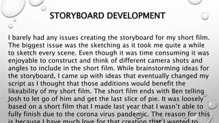 STORYBOARD DEVELOPMENT
I barely had any issues creating the storyboard for my short film.
The biggest issue was the sketching as it took me quite a while
to sketch every scene. Even though it was time consuming it was
enjoyable to construct and think of different camera shots and
angles to include in the short film. While brainstorming ideas for
the storyboard, I came up with ideas that eventually changed my
script as I thought that those additions would benefit the
likeability of my short film. The short film ends with Ben telling
Josh to let go of him and get the last slice of pie. It was loosely
based on a short film that I made last year that I wasn’t able to
fully finish due to the corona virus pandemic. The reason for this
 