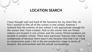 LOCATION SEARCH
I have thought well and hard of the locations for my short film. At
first I wanted to film all of the scenes in one school, however I
realized that the exterior of one school is not appropriate enough for
the scenes that I have created. And so the scenes that are filmed
indoors are located in one school, and the scenes filmed outdoors are
located in another school. There were particular features that I had to
compensate of because there wasn’t one location that had it all. I had
to compromise quite a bit in the pre production stage in terms of
location, the environment and the overall surroundings.
 