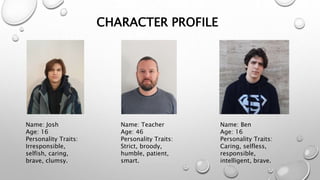 CHARACTER PROFILE
Name: Teacher
Age: 46
Personality Traits:
Strict, broody,
humble, patient,
smart.
Name: Josh
Age: 16
Personality Traits:
Irresponsible,
selfish, caring,
brave, clumsy.
Name: Ben
Age: 16
Personality Traits:
Caring, selfless,
responsible,
intelligent, brave.
 