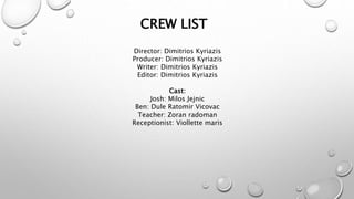 CREW LIST
Director: Dimitrios Kyriazis
Producer: Dimitrios Kyriazis
Writer: Dimitrios Kyriazis
Editor: Dimitrios Kyriazis
Cast:
Josh: Milos Jejnic
Ben: Dule Ratomir Vicovac
Teacher: Zoran radoman
Receptionist: Viollette maris
 