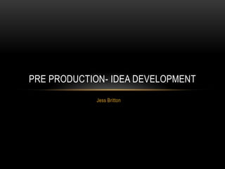 Jess Britton
PRE PRODUCTION- IDEA DEVELOPMENT
 