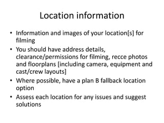 Location information
• Information and images of your location[s] for
filming
• You should have address details,
clearance/permissions for filming, recce photos
and floorplans [including camera, equipment and
cast/crew layouts]
• Where possible, have a plan B fallback location
option
• Assess each location for any issues and suggest
solutions
 