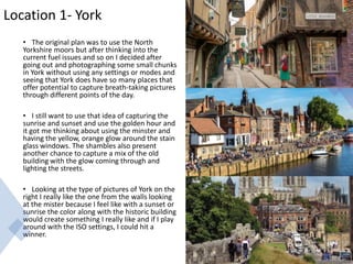 Location 1- York
• The original plan was to use the North
Yorkshire moors but after thinking into the
current fuel issues and so on I decided after
going out and photographing some small chunks
in York without using any settings or modes and
seeing that York does have so many places that
offer potential to capture breath-taking pictures
through different points of the day.
• I still want to use that idea of capturing the
sunrise and sunset and use the golden hour and
it got me thinking about using the minster and
having the yellow, orange glow around the stain
glass windows. The shambles also present
another chance to capture a mix of the old
building with the glow coming through and
lighting the streets.
• Looking at the type of pictures of York on the
right I really like the one from the walls looking
at the mister because I feel like with a sunset or
sunrise the color along with the historic building
would create something I really like and if I play
around with the ISO settings, I could hit a
winner.
 