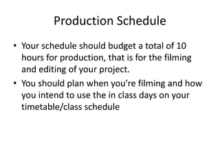 Production Schedule
• Your schedule should budget a total of 10
hours for production, that is for the filming
and editing of your project.
• You should plan when you’re filming and how
you intend to use the in class days on your
timetable/class schedule
 
