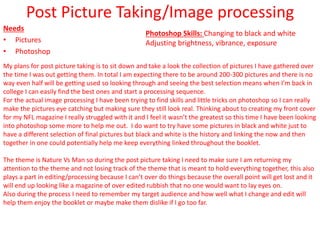 Post Picture Taking/Image processing
Needs
• Pictures
• Photoshop
My plans for post picture taking is to sit down and take a look the collection of pictures I have gathered over
the time I was out getting them. In total I am expecting there to be around 200-300 pictures and there is no
way even half will be getting used so looking through and seeing the best selection means when I’m back in
college I can easily find the best ones and start a processing sequence.
For the actual image processing I have been trying to find skills and little tricks on photoshop so I can really
make the pictures eye catching but making sure they still look real. Thinking about to creating my front cover
for my NFL magazine I really struggled with it and I feel it wasn’t the greatest so this time I have been looking
into photoshop some more to help me out. I do want to try have some pictures in black and white just to
have a different selection of final pictures but black and white is the history and linking the now and then
together in one could potentially help me keep everything linked throughout the booklet.
The theme is Nature Vs Man so during the post picture taking I need to make sure I am returning my
attention to the theme and not losing track of the theme that is meant to hold everything together, this also
plays a part in editing/processing because I can’t over do things because the overall point will get lost and it
will end up looking like a magazine of over edited rubbish that no one would want to lay eyes on.
Also during the process I need to remember my target audience and how well what I change and edit will
help them enjoy the booklet or maybe make them dislike if I go too far.
Photoshop Skills: Changing to black and white
Adjusting brightness, vibrance, exposure
 
