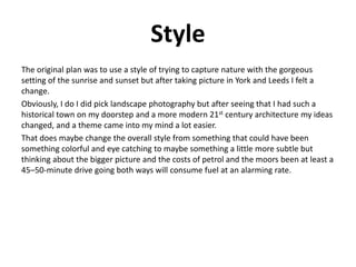 Style
The original plan was to use a style of trying to capture nature with the gorgeous
setting of the sunrise and sunset but after taking picture in York and Leeds I felt a
change.
Obviously, I do I did pick landscape photography but after seeing that I had such a
historical town on my doorstep and a more modern 21st century architecture my ideas
changed, and a theme came into my mind a lot easier.
That does maybe change the overall style from something that could have been
something colorful and eye catching to maybe something a little more subtle but
thinking about the bigger picture and the costs of petrol and the moors been at least a
45–50-minute drive going both ways will consume fuel at an alarming rate.
 